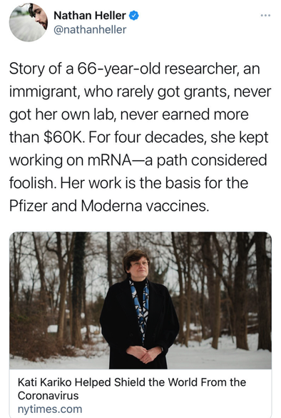 @nathanheller@twitter.com

Story of a 66-year-old researcher, an immigrant, who rarely got grants, never got her own lab, never earned more than $60K. For four decades, she kept working on mRNA—a path considered foolish. Her work is the basis for the Pfizer and Moderna vaccines.


Kati Kariko Helped Shield the World From the Coronavirus

link to nytimes.com article about her