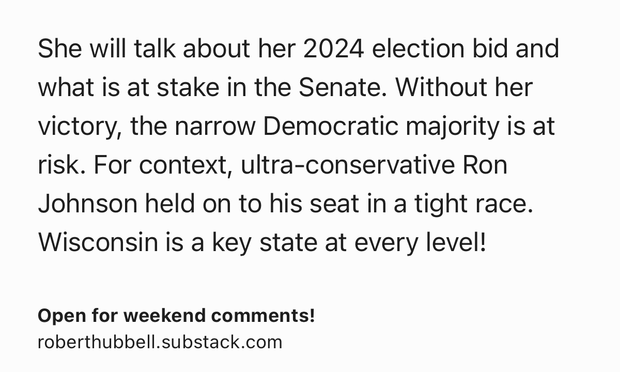 Text Shot: She will talk about her 2024 election bid and what is at stake in the Senate. Without her victory, the narrow Democratic majority is at risk. For context, ultra-conservative Ron Johnson held on to his seat in a tight race. Wisconsin is a key state at every level!