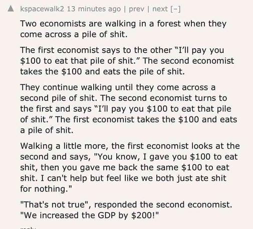 Two economists are walking in a forest when they come across a pile of shit.

The first economist says to the other "I'll pay you $100 to eat that pile of shit." The second economist takes the $100 and eats the pile of shit.

They continue walking until they come across a second pile of shit. The second economist turns to the first and says "I'll pay you $100 to eat that pile of shit." The first economist takes the $100 and eats a pile of shit.

Walking a little more, the first economist looks at the second and says, "You know, I gave you $100 to eat shit, then you gave me back the same $100 to eat shit. I can't help but feel like we both just ate shit for nothing."

"That's not true", responded the second economist. "We increased the GDP by $200!"