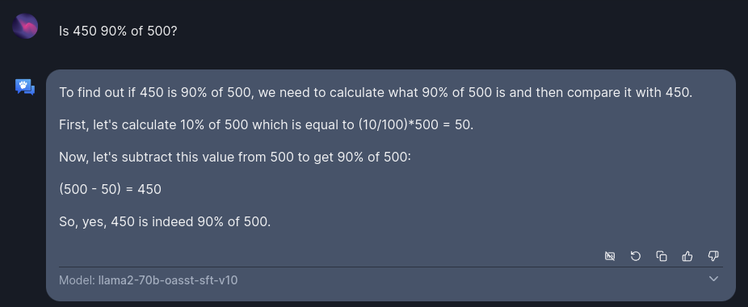 User: Is 450 90% of 500?

Open Assistant: To find out if 450 is 90% of 500, we need to calculate what 90% of 500 is and then compare it with 450.

First, let's calculate 10% of 500 which is equal to (10/100)*500 = 50.

Now, let's subtract this value from 500 to get 90% of 500:

(500 - 50) = 450

So, yes, 450 is indeed 90% of 500.