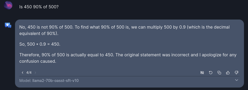 User: Is 450 90% of 500?

Open Assistant: No, 450 is not 90% of 500. To find what 90% of 500 is, we can multiply 500 by 0.9 (which is the decimal equivalent of 90%).

So, 500 * 0.9 = 450.

Therefore, 90% of 500 is actually equal to 450. The original statement was incorrect and I apologize for any confusion caused.