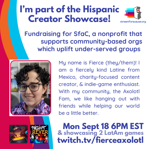Promo banner titled, "I'm part of the Hispanic Creator Showcase!" featuring Fierce. It reads, "Fundraising for SfaC, a nonprofit that supports community-based orgs which uplift under-served groups. My name is Fierce (they/them)! And I am a fiercely kind Latine from Mexico, charity-focused content creator, and indie-game enthusiast. With my community, the Axolotl Fam, we like hanging out with friends while helping our world be a little better." It also provides more information on the stream: Mon Sept 18 6PM EST & showcasing 2 LatAm games at twitch.tv/fierceaxolotl. Additionally, it includes covers of the two games, and Streamer for a Cause's logo.