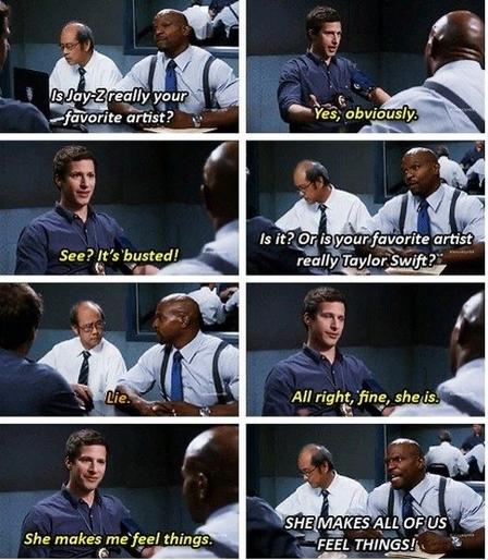 Scene from Brooklyn 99. Terry is interrogating Jake about his love for Taylor Swift. It culminates with Terry saying, “she makes all of us feel things!”