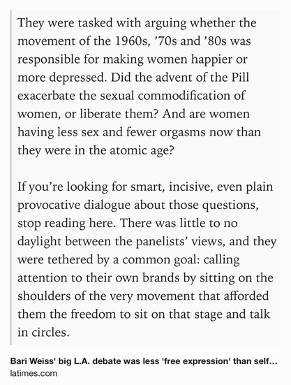 Text Shot: They were tasked with arguing whether the movement of the 1960s, ’70s and ’80s was responsible for making women happier or more depressed. Did the advent of the Pill exacerbate the sexual commodification of women, or liberate them? And are women having less sex and fewer orgasms now than they were in the atomic age?

If you’re looking for smart, incisive, even plain provocative dialogue about those questions, stop reading here. There was little to no daylight between the panelists’ views, and they were tethered by a common goal: calling attention to their own brands by sitting on the shoulders of the very movement that afforded them the freedom to sit on that stage and talk in circles.
