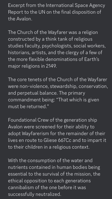 Excerpt from the International Space Agency Report to the UN on the final disposition of the Avalon.  The Church of the Wayfarer was a religion constructed by a think tank of religious studies faculty, psychologists, social workers, historians, artists, and the clergy of a few of the more flexible denominations of Earth’s major religions in 2149.  The core tenets of the Church of the Wayfarer were non-violence, stewardship, conservation, and perpetual balance. The primary commandment being: “That which is given must be returned.”  Foundational Crew of the generation ship Avalon were screened for their ability to adopt Wayfarerism for the remainder of their lives en route to Gliese 667Cc and to impart it to their children in a religious context.  With the consumption of the water and nutrients contained in human bodies being essential to the survival of the mission, the ethical opposition to each generations cannibalism of the one before it was successfully neutralized.