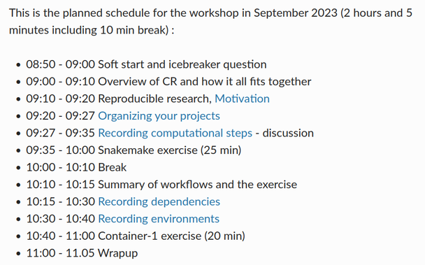 Screenshot of "Reproducible Research" schedule, findable from the lesson material linked from the workshop page.  Text is:

This is the planned schedule for the workshop in September 2023 (2 hours and 5 minutes including 10 min break) :

    08:50 - 09:00 Soft start and icebreaker question
    09:00 - 09:10 Overview of CR and how it all fits together
    09:10 - 09:20 Reproducible research, Motivation
    09:20 - 09:27 Organizing your projects
    09:27 - 09:35 Recording computational steps - discussion
    09:35 - 10:00 Snakemake exercise (25 min)
    10:00 - 10:10 Break
    10:10 - 10:15 Summary of workflows and the exercise
    10:15 - 10:30 Recording dependencies
    10:30 - 10:40 Recording environments
    10:40 - 11:00 Container-1 exercise (20 min)
    11:00 - 11.05 Wrapup