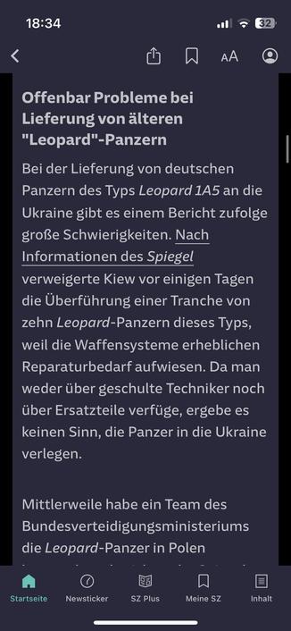 Screenshot der SZ:
Offenbar Probleme bei Lieferung von älteren "Leopard"-Panzern 
Bei der Lieferung von deutschen Panzern des Typs Leopard 1A5 an die Ukraine gibt es einem Bericht zufolge große Schwierigkeiten. Nach Informationen des Spiegel verweigerte Kiew vor einigen Tagen die Überführung einer Tranche von zehn Leopard-Panzern dieses Typs, weil die Waffensysteme erheblichen Reparaturbedarf aufwiesen. Da man weder über geschulte Techniker noch über Ersatzteile verfüge, ergebe es keinen Sinn, die Panzer in die Ukraine verlegen.
