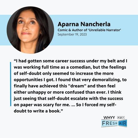 Card with profile photo of a woman and the following text:
Aparna Nancherla 
Comic & Author of ‘Unreliable Narrator’
2 September 19, 2023
“l had gotten some career success under my belt and | was working full time as a comedian, but the feelings of self-doubt only seemed to increase the more opportunities I got. | found that very demoralizing, to finally have achieved this "dream" and then feel either unhappy or more confused than ever. | think just seeing that self-doubt escalate with the success on paper was scary for me. ... So | forced my self- doubt to write a book.”
Bottom right are styled logos for NPR, Fresh Air and WHYY.