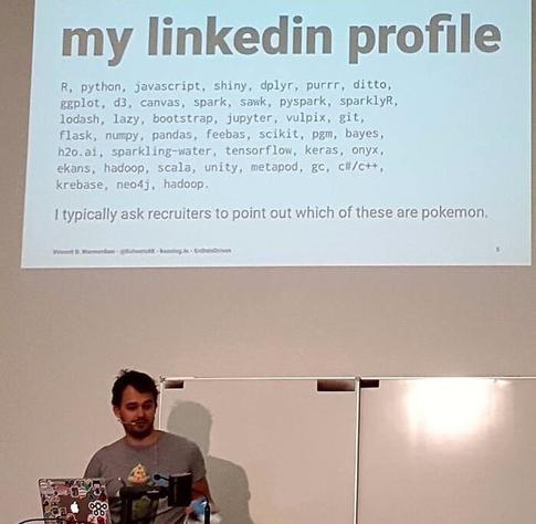 my linkedin profile R, python, javascript, shiny, dplyr, purrr, ditto, gaplot, d3, canvas, spark, sawk, pyspark, sparklyR, lodash, lazy, bootstrap, jupyter, vulpix, git, flask, numpy, pandas, feebas, scikit, pg, bayes, h2o.ai, sparkling-water, tensorflow, keras, onyx, ekans, hadoop, scala, unity, metapod, gc, cil/c++, krebase, neo4j, hadoop I typically ask recruiters to point out which of these are pokemon.