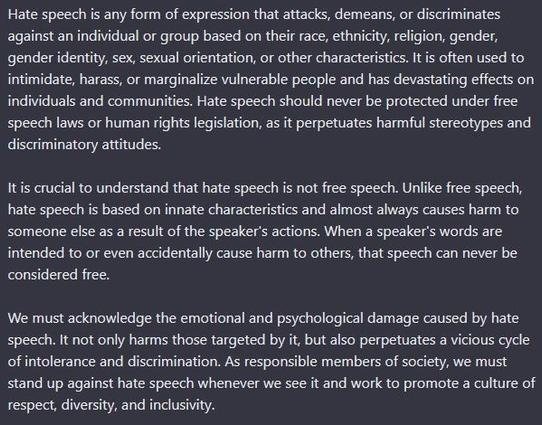 ﻿Hate speech is any form of expression that attacks, demeans, or discriminates against an individual or group based on their race, ethnicity, religion, gender, gender identity, sex, sexual orientation, or other characteristics. 

It is often used to intimidate, harass, or marginalize vulnerable people and has devastating effects on individuals and communities. 

Hate speech should never be protected under free speech laws or human rights legislation, as it perpetuates harmful stereotypes and discriminatory attitudes.

It is crucial to understand that hate speech is not free speech. Unlike free speech, hate speech is based on innate characteristics and almost always causes harm to someone else as a result of the speaker's actions. When a speaker's words are intended to or even accidentally cause harm to others, that speech can never be considered free.

We must acknowledge the emotional and psychological damage caused by hate speech. It not only harms those targeted by it, but also perpetuates a vicious cycle of intolerance and discrimination. As responsible members of society, we must stand up against hate speech whenever we see it and work to promote a culture of respect, diversity, and inclusivity.