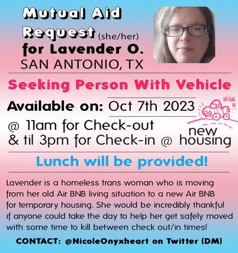 A transgender flag in gradient background with a photo of a white skinned trans woman with light brownish blonde hair and black thin frame glasses.

Mutual Aid Request 
for Lavender O. (She/her)
San Antonio, TX

Seeking Person with Vehicle

Available on: Oct 7th 2023

@ 11am for Check-out 
& til 3pm for Check-in @ new housing

(a drawing of a car honking)

Lunch will be provided!

Lavender is a homeless trans woman who is moving from her old Air BNB living situation to a new Air BNB for temporary housing. She would be incredibly thankful if anyone could take the day to help her get safely moved with some time to kill between check out/in times. 

CONTACT: @NicoleOnyxheart on Twitter only (DM)