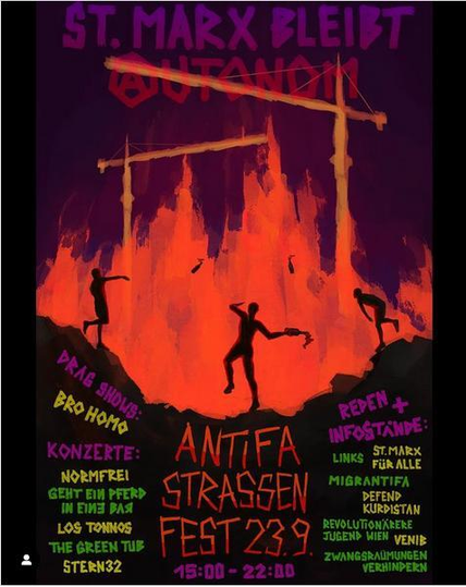 St. Marx bleibt .23.0
Autonom (vorne mit Anarchie Zeichen)
darunter
Drag Shows: Bro Homo
Konzerte:
normfrei
Geht ein Pferd in eine Bar
Los tonnos
The Green Tub
Stern 32
In der Mitte steht 
Antifa strassen fest .23.09.
15:00 - 22:00
Rechts steht 
Reden und Inforstände
Link: St. Marx alle für alle
Migrantifa Defend Kurdistan
Revolutionäre Jugend Wien
Zwangsräumungen verhindern
in der Mitte skizziert Feuer und drei Personen welche Flaschen werfen