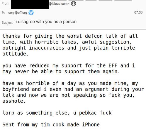 A screenshot of an email to my @eff.org email address from a redacted @icloud.com address. The email reads:

thanks for giving the worst defcon talk of all time, with horrible takes, awful suggestion, outright inaccuracies and just plain terrible attitude. 

you have reduced my support for the EFF and i may never be able to support them again. 

have as horrible of a day as you made mine, my boyfriend and i even had an argument during your talk and now we are not speaking so fuck you, asshole.

larp as something else, u pebkac fuck

Sent from my tim cook made iPhone