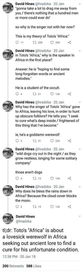 David Hines @hradzka - 20 Jan 
"gonna take a lot to drag me away from you/there's nothing that a hundred men or more could ever do" so why is the singer not with her now?

This is my theory of Toto's "Africa:"

David Hines @hradzka - 20 Jan
in Toto's "Africa," why is the speaker in Africa in the first place? Answer: he is "hoping to find some long-forgotten words or ancient
melodies."

He is a student of the occult.

David Hines @hradzka - 20 Jan 
Why has the singer of Toto's "Africa" gone to Africa, leaving his love, in order to hunt up obscure folklore? He tells you: "I seek to cure what's deep inside/frightened of this thing that I've become."

ie, he's a goddamn werewolf

David Hines @hradzka - 20 Jan 
"wild dogs cry out in the night / as they grow restless, longing for some solitary company"

those aren't dogs

David Hines @hradzka - 20 Jan
Why does he bless the rains down in Africa? Because the cloud cover blocks the moon.

David Hines @hradzka
tl;dr: Toto's "Africa" is about a lovesick werewolf in Africa seeking out ancient lore to find a cure for his unfortunate condition.

12:38 PM 20 Jan 18