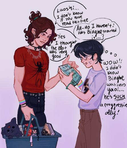Short description: modern AU fanart. Luo Binghe, obviously gay, hands Shen Yuan a BL book. Shen Yuan is surprised that Binghe is "such a progressive ally."

Long description: okay, stay with me. Luo Binghe is wearing a "his" collar, a "sit stay beg" necklace, and a gay pride flag wristband, as well as carrying a cart full of a TGCF book, a Bingpup plushie and another plushie that might be Liu Qingge, TGCF and ORV novels, and a fan. He's handing Shen Yuan a novel titled "I got isekai'd as the protag's evil teacher". Dialogue:
Binghe: Laoshi... I don't know if you have read this one
Shen Yuan: Ah - no I haven't! Has Binghe started it?
Binghe: Yes I thought the plot was very good
Shen Yuan, to himself: wow!! I didn't know Binghe was into yaoi... he's SUCH a progressive ally!