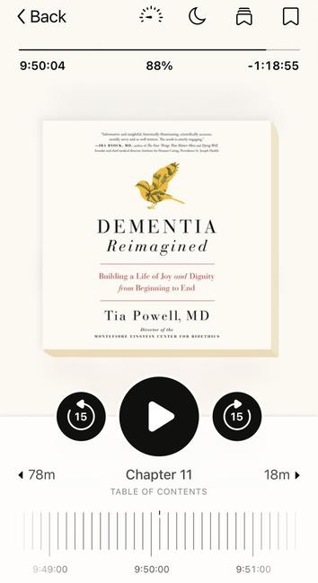 Book
Cover of a book about Dementia by Tia Powell published in 2019

< Back 9:50:04 (15 4 78m 9:49:00 § 88% -1:18:55 DEMENTIA Reimagined Building a Life of Joy and Dignity from Beginning to End Tia Powell, MD Director o the MONTEFIORE EINSTEIN CENTER FOR BIOETHICS Chapter 11 TABLE OF CONTENTS 18m » 9:50:00 9:51:00
