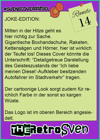 JOKE-EDITION:

Mitten in der Hitze geht es 
hier richtig zur Sache. 
Gigantische Boxhandschuhe, Raketen, Kettensägen und Hörner, hier ist wirklich der Teufel los! Dieses Cover könnte die Unterschrift: “Detailgetreue Darstellung des Geisteszustands der ‘Ich liebe meinen Diesel’-Aufkleber besitzenden Autofahrer im Stadtverkehr” tragen.

Der cartoonige Look sorgt zudem für reichlich Farbe in der sonst so kargen Wüste.

Das Logo ist im oberen Bereich angesiedelt.