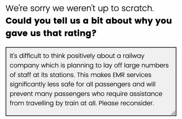 Screenshot of railway company website feedback form. The heading says "
We're sorry we weren't up to scratch.
Could you tell us a bit about why you gave us that rating?" and the text box contains the following...

It's difficult to think positively about a railway company which is planning to lay off large numbers of staff at its stations. This makes EMR services significantly less safe for all passengers and will prevent many passengers who require assistance from travelling by train at all. Please reconsider.