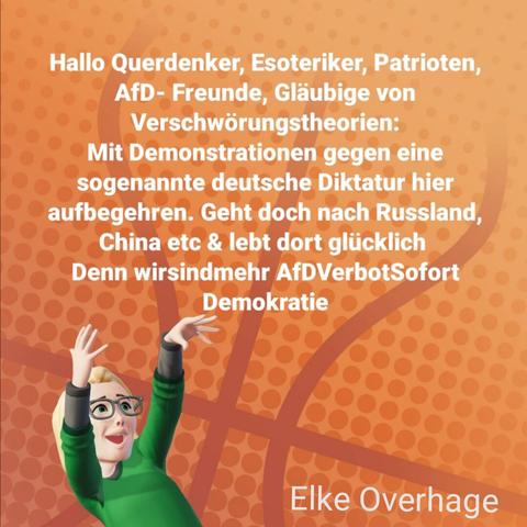 Orange Farbe im Hintergrund, tanzende Elke seitlich im Vordergrund und eingefügter weißer identischer Text
Hallo Querdenker, Esoteriker, Patrioten, AfD Freunde, Gläubige von Verschwörungstheorien:
Mit Demonstrationen gegen eine sogenannte deutsche Diktatur hier aufbegehren. Geht doch nach Russland, China etc & lebt dort glücklich 
Denn Hashtags wir sind mehr, AFD Verbot sofort, Demokratie