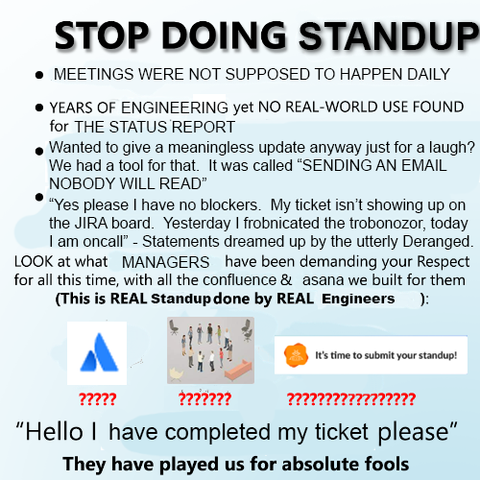 STOP DOING STANDUP

* MEETINGS WERE NOT SUPPOSED TO HAPPEN DAILY
* YEARS OF ENGINEERING yet NO REAL-WORLD USE FOUND FOR THE STATUS REPORT
* Wanted to give a meaningless update anyway just for a laugh?  It was called "SENDING AN EMAIL NOBODY WILL READ"
* "Yes please I have no blockers.  My ticket isn't showing up on the JIRA board.  Yesterday I frobnicated the trobonozor, today I am oncall" - Statements dreamed up by the utterly Deranged

LOOK at what MANAGERS have been demanding your Respect for all this time, with all the confluence and asana we built for them.

(This is REAL Standup done by REAL Engineers):

Atlassian logo: ?????
People standing in a circle next to chairs and a sofa: ???????
SlackBot reminder saying "It's time to submit your standup!": ?????????????????

"Hello I have completed my ticket please"

THEY HAVE PLAYED US FOR ABSOLUTE FOOLS.