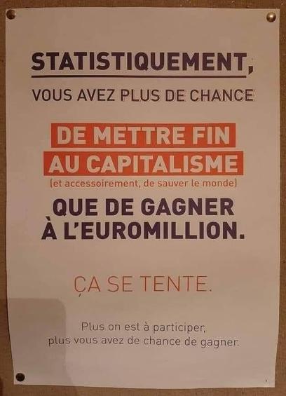 Photo d'une affichette dans un local syndical caption= STATISTIQUEMENT, VOUS AVEZ PLUS DE CHANCE
DE METTRE FIN AU CAPITALISME (et accessoirement, de sauver le monde) QUE DE GAGNER A L'EUROMILLION. CA SE TENTE. ! Plus on est a participer, plus vous avez de chance de gagner