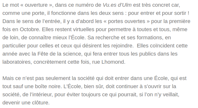 Le mot « ouverture », dans ce numéro de Vu.es d’Ulm est très concret car, comme une porte, il fonctionne dans les deux sens : pour entrer et pour sortir ! Dans le sens de l’entrée, il y a d’abord les « portes ouvertes » pour la première fois en Octobre. Elles restent virtuelles pour permettre à toutes et tous, même de loin, de connaître mieux l’École. Sa recherche et ses formations, en particulier pour celles et ceux qui désirent les rejoindre.  Elles coïncident cette année avec la Fête de la science, qui fera entrer tous les publics dans les laboratoires, concrètement cette fois, rue Lhomond.

Mais ce n’est pas seulement la société qui doit entrer dans une École, qui est tout sauf une boîte noire. L'École, bien sûr, doit continuer à s’ouvrir sur la société, de l’intérieur, pour éviter toujours ce qui pourrait, si l’on n’y veillait, devenir une clôture.