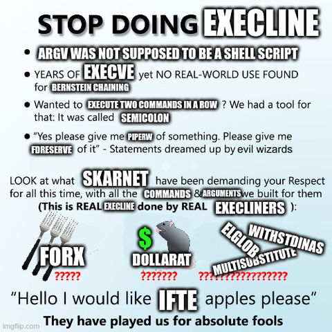 STOP DOING EXECLINE
* ARGV WAS NOT SUPPOSED TO BE A SHELL SCRIPT
* YEARS OF EXECVE yet NO REAL-WORLD USE FOUND for BERNSTEIN CHAINING
* Wanted  to EXECUTE TWO COMMANDS IN A ROW? We had a tool for that: It was called SEMICOLON
* “Yes please give me PIPERW of something. Please give me FDRESERVE of it” – Statements dreamed up by evil wizards

LOOK at what SKARNET have been demanding your Respect for all this time, with all the COMMANDS & ARGUMENTS we built for them
(This is REAL EXECLINE done by REAL EXECLINERS):

FORX ?????? [ann: image of three forks]
DOLLARAT ????? [ann: image of a mouse with a dollar sign]
WITHSTDINAS ELGLOB MULTISUBSTITUTE ?????????????????

“Hello I would like IFTE apples please”
[in bold] They have played us for absolute fools