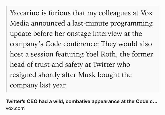 Text Shot: Yaccarino is furious that my colleagues at Vox Media announced a last-minute programming update before her onstage interview at the company’s Code conference: They would also host a session featuring Yoel Roth, the former head of trust and safety at Twitter who resigned shortly after Musk bought the company last year.