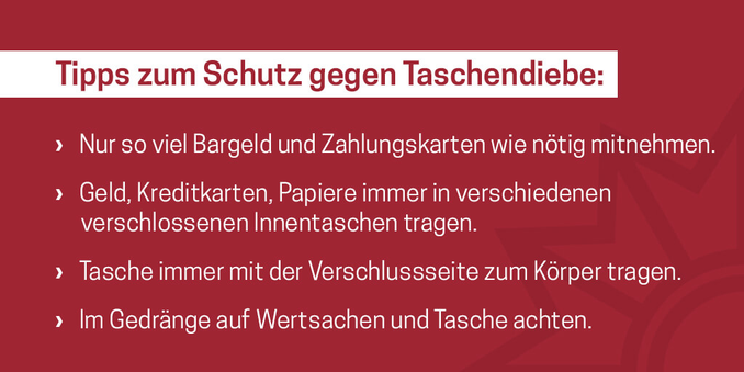 Tipps zum Schutz gegen Taschendiebe:
- Nur so viel Bargeld und Zahlungskarten wie nötig mitnehmen.
- Geld, Kreditkarten, Papiere immer in verschiedenen verschlossenen Innentaschen tragen.
- Tasche immer mit der Verschlussseite zum Körper tragen.
- Im Gedränge auf Wertsachen und Taschen achten.