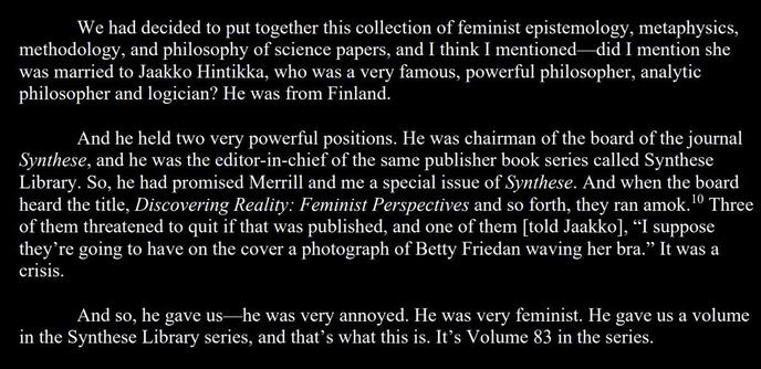 We had decided to put together this collection of feminist epistemology, metaphysics, methodology, and philosophy of science papers, and I think I mentioned—did I mention she  was married to Jaakko Hintikka, who was a very famous, powerful philosopher, analytic philosopher and logician? He was from Finland. 

And he held two very powerful positions. He was chairman of the board of the journal  Synthese, and he was the editor-in-chief of the same publisher book series called Synthese  Library. So, he had promised Merrill and me a special issue of Synthese. And when the board 
heard the title, Discovering Reality: Feminist Perspectives and so forth, they ran amok. Three of them threatened to quit if that was published, and one of them told Jaakko, “I suppose they’re going to have on the cover a photograph of Betty Friedan waving her bra.” It was a crisis.

And so, he gave us—he was very annoyed. He was very feminist. He gave us a volume in the Synthese Library series, and that’s what this is. It’s Volume 83 in the series.