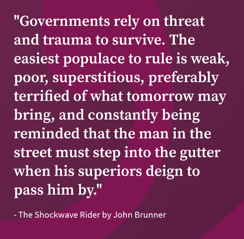 "Governments rely on threat and trauma to survive. The easiest populace to rule is weak, poor, superstitious, preferably terrified of what tomorrow may bring, and constantly being reminded that the man in the street must step into the gutter when his superiors deign to pass him by."

- The Shockwave Rider by John Brunner