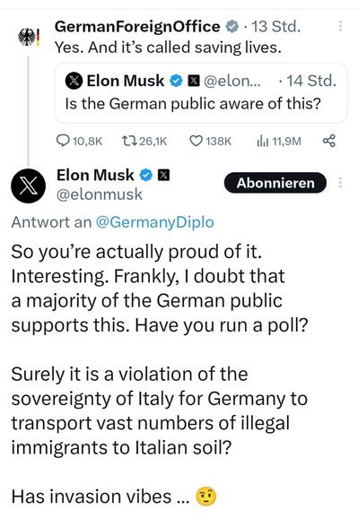 R GermanForeignOffice & - 13 Std. * Yes. And it’s called saving lives. & Elon Musk @ B @elon... - 14 Std. Is the German public aware of this? O10,8k 11264k Q138K  [i11,9M o Elon Musk @ @elonmusk Antwort an @GermanyDiplo So you’re actually proud of it. Interesting. Frankly, | doubt that a majority of the German public supports this. Have you run a poll? Surely it is a violation of the sovereignty of Italy for Germany to transport vast numbers of illegal immigrants to Italian soil? Has invasion vibes ... &