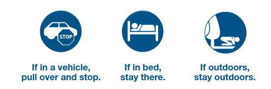 - if in a vehicle, pull over and stop
- if in bed, stay there
- if outdoors, stay outdoors