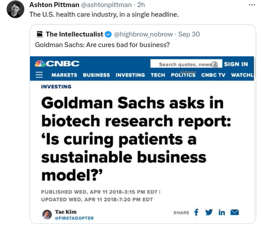 Tweety by Ashton Pittman:
The U.S. healthcare industry, in a single headline.

Quoted tweet by The Intellectualist (@HighBrow_NoBrow, timestamp September 30):

screenshot of a CNBC page, with the headline:
Investing
GoldmanSachs asks in biotech research report: "Is curing patients a sustainable business model?"
Published Wed Apr 11, 2018 3:15pm EDT
Updated Wed Apr 11 2018 7:20 EDT
Byline Tae Kim