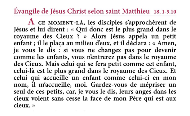 Évangile de Jésus-Christ selon saint Matthieu 18,1-5.10.  À ce moment-là, les disciples s’approchèrent de Jésus et lui dirent : « Qui donc est le plus grand dans le royaume des Cieux ? » Alors Jésus appela un petit enfant ; il le plaça au milieu d’eux, et il déclara : « Amen, je vous le dis : si vous ne changez pas pour devenir comme les enfants, vous n’entrerez pas dans le royaume des Cieux. Mais celui qui se fera petit comme cet enfant, celui-là est le plus grand dans le royaume des Cieux. Et celui qui accueille un enfant comme celui-ci en mon nom, il m’accueille, moi. Gardez-vous de mépriser un seul de ces petits, car, je vous le dis, leurs anges dans les cieux voient sans cesse la face de mon Père qui est aux cieux.  Evangile de la fête des Saints Anges Gardiens - 2 octobre - Extrait de la Traduction Liturgique de la Bible - © AELF, Paris
