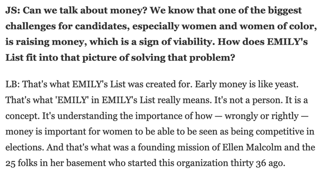 JS: Can we talk about money? We know that one of the biggest challenges for candidates, especially women and women of color, is raising money, which is a sign of viability. How does EMILY's List fit into that picture of solving that problem?

LB: That's what EMILY's List was created for. Early money is like yeast. That's what 'EMILY' in EMILY's List really means. It's not a person. It is a concept. It's understanding the importance of how — wrongly or rightly — money is important for women to be able to be seen as being competitive in elections. And that's what was a founding mission of Ellen Malcolm and the 25 folks in her basement who started this organization thirty 36 ago.