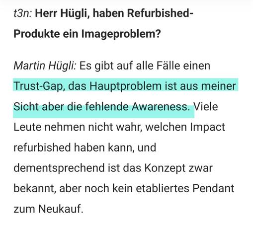Screenshot aus dem Interview

t3n: Herr Hügli, haben Refurbished-Produkte ein Imageproblem? 

Martin Hügli: Es gibt auf alle Fälle einen Trust-Gap, das Hauptproblem ist aus meiner Sicht aber die fehlende Awareness. Viele Leute nehmen nicht wahr, welchen Impact refurbished haben kann, und dementsprechend ist das Konzept zwar bekannt, aber noch kein etabliertes Pendant zum Neukauf.