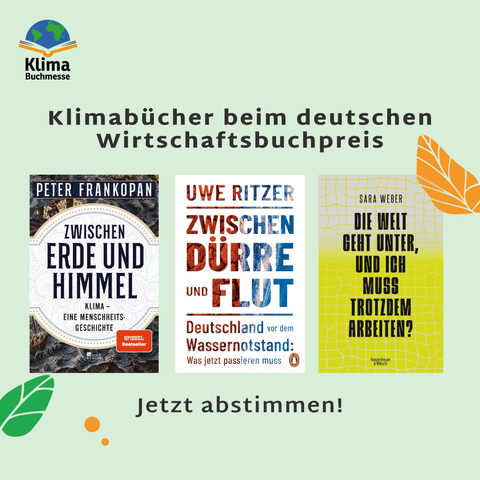 Text: Klimabücher beim deutschen Wirtschaftsbuchpreis - Jetzt abstimmen! Zwischen beiden Textzeilen drei Buchcover: 1. "Zwischen Erde und Himmel. Klima - Eine Menschheitsgeschichte" von Peter Frankopan, 2. Zwischen Dürre und Flut - Deutschland vor dem Wassernotstand. Was jetzt passieren muss" von Uwe Ritzer, 3. "Die Welt geht unter, und ich muss trotzdem arbeiten?" von Sara Weber Hintergrund: Pastellgrün mit floralen Mustern am Rand Links oben: Logo Klimabuchmesse (Schriftzug, darüber ein aufgeschlagenes Buch, auf dem eine stilisierte Weltkugel liegt)