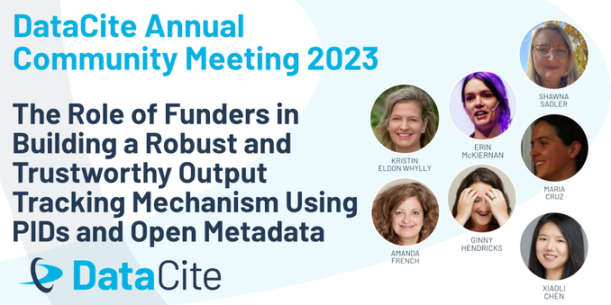 DataCite Annual Community Meeting 2023 The Role of Funders in Building a Robust and Trustworthy Output Tracking Mechanism Using PIDs and Open Metadata. On the right, you can find the headshots of the seven speakers Maria Cruz (Dutch Research Council), Kristin Eldon Whylly (Templeton World Charity Foundation), Erin McKiernan (Open Research Funders Group), Xiaoli Chen (DataCite), Ginny Hendricks (Crossref), Amanda French (ROR), Shawna Sadler (ORCID). At the bottom, you can see the DataCite logo.