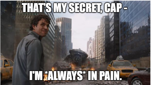 Still from the film Avengers, toward the climax.  Bruce Banner, looking disheveled and standing in the middle of an urban street filled with flaming destruction, has turned his head toward the camera to address the (off screen) Captain America, who has asked him if he is finally able to control his anger (and therefore be able to turn into/out of The Hulk).  In the film, he says, "That's my secret, Cap - I'm *always* angry."

Caption in white font with black outlines, reads: "That's my secret, Cap - I'm *always* in pain."