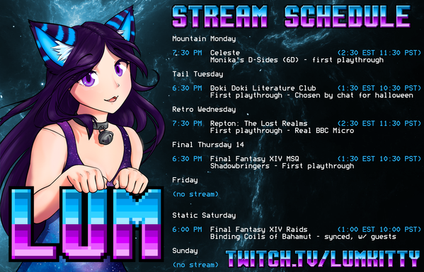 Stream schedule for twitch streamer LumKitty. All times in UK (GMT/BST)

Mountain Monday 7:30 PM - Celeste (Monika's D-Sides)

Tail Tuesday 6:30 PM
6:30 PM - Doki Doki Literature Club (First Playthrough)

Retro Wednesday 7:30 PM
Repton: The Lost Realms (Real BBC Micro)

Final Thursday 14 6:30 PM
Final Fantasy 14 MSQ (Shadowbringers First Playthrough)

Static Saturday 6:00 PM
Final Fantasy 14 Raids (Binding Coils of Bahamut, synced)