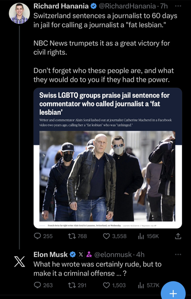 Richard Hanania
@RichardHanania
·
Oct 3
Switzerland sentences a journalist to 60 days in jail for calling a journalist a "fat lesbian."

NBC News trumpets it as a great victory for civil rights. 

Don't forget who these people are, and what they would do to you if they had the power.
Elon Musk

@elonmusk
What he wrote was certainly rude, but to make it a criminal offense … ?