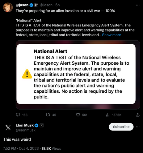 @Jason
·
14h
They’re preparing for an alien invasion or a civil war — 100% 

*National* Alert
THIS IS A TEST of the National Wireless Emergency Alert System. The purpose is to maintain and improve alert and warning capabilities at the federal, state, local, tribal and territorial levels and to evaluate the nation's public alert and warning capabilities. No action is required by the public.


Elon Musk

@elonmusk
This was weird