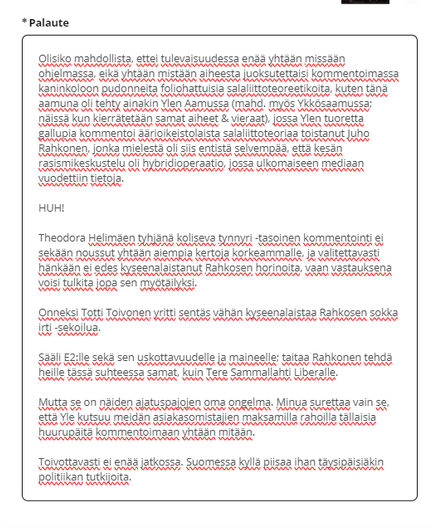 Kuvakaappaus Ylen palautelomakkeeseen kirjoittamastani tekstistä:

Olisiko mahdollista, ettei tulevaisuudessa enää yhtään missään ohjelmassa, eikä yhtään mistään aiheesta juoksutettaisi kommentoimassa kaninkoloon pudonneita foliohattuisia salaliittoteoreetikoita, kuten tänä aamuna oli tehty ainakin Ylen Aamussa (mahd. myös Ykkösaamussa; näissä kun valitettavasti nykyään kierrätetään samat aiheet, kysymykset & vieraat, vain kysyjää vaihdetaan), jossa Ylen tuoretta gallupia kommentoi äärioikeistolaista salaliittoteoriaa toistanut Juho Rahkonen, jonka mielestä oli siis entistä selvempää, että kesän rasismikeskustelu oli hybridioperaatio, jossa ulkomaiseen mediaan vuodettiin tietoja. 

HUH! 

Theodora Helimäen tyhjänä koliseva tynnyri -tasoinen kommentointi ei sekään noussut yhtään aiempia kertoja korkeammalle, ja valitettavasti hänkään ei edes kyseenalaistanut Rahkosen horinoita, vaan vastauksena voisi tulkita jopa sen myötäilyksi.

Onneksi Totti Toivonen yritti sentäs vähän kyseenalaistaa Rahkosen sokka irti -sekoilua.

Sääli E2:lle sekä sen uskottavuudelle ja maineelle; taitaa Rahkonen tehdä heille tässä suhteessa samat, kuin Tere Sammallahti Liberalle.

Mutta se on näiden ajatuspajojen oma ongelma. Minua surettaa vain se, että Yle kutsuu meidän asiakasomistajien maksamilla rahoilla tällaisia huurupäitä kommentoimaan yhtään mitään.

Toivottavasti ei enää jatkossa. Suomessa kyllä piisaa ihan täysipäisiäkin politiikan tutkijoita.