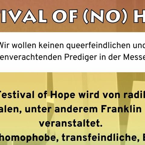 Sharepic für Aufruf zur Teilnahme an Gegendemo.
Text: Festival of (no) Hope. Wir wollen keinen queerfeindlichen und menschenverachtenden Prediger in der Messe Essen. Das Festival of Hope wird von Evangelikalen, unter anderem Franklin Graham, veranstaltet. Er hält homophobe, transfeindliche, BiPoC-feindliche Predigten.
Seid laut bei der Kundgebung! Aufruf zur Kundgebung. Samstag, 07.10. 2023. Vor der Messe Essen