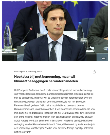Roel's Speld
•
Vandaag, 12:15

Hoekstra blij met benoeming, maar wil klimaattoezeggingen heronderhandelen

Het Europees Parlement heeft zoals verwacht ingestemd met de benoeming van Wopke Hoekstra tot nieuwe Eurocommissaris Klimaat. Hoekstra zelf is blij met de benoeming, maar wil wel op ultrakorte termijn heronderhalen over de klimaattoezeggingen die hij aan de milieucommissie van het Europees Parlement heeft gedaan. "Kijk, het is mooi dat ik nu benoemd ben als klimaatcommissaris, maar hiervoor heb ik wel concessies moeten doen die voor mijn partij niet te dragen zijn. Reductie van het CO2 niveau naar 10% in 2040 is een prima richting, maar we mogen toch ook niet klagen als dat 2050 of 2060 wordt. Anders wordt dat een steen in je schoen." Hoekstra bestrijdt dat dit een vertraging van het klimaatbeleid inhoudt. "Nee, dit betekent op korte termijn juist een versnelling, want het jaar 2040 is voor die korte termijn eigenlijk helemaal niet zo relevant."
