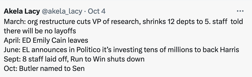 Akela Lacy @akela_lacy - Oct 4 

March: org restructure cuts VP of research, shrinks 12 depts to 5. staff told there will be no layoffs
April: ED Emily Cain leaves
June: EL announces in Politico it’s investing tens of millions to back Harris 
Sept: 8 staff laid off, Run to Win shuts down
Oct: Butler named to Sen