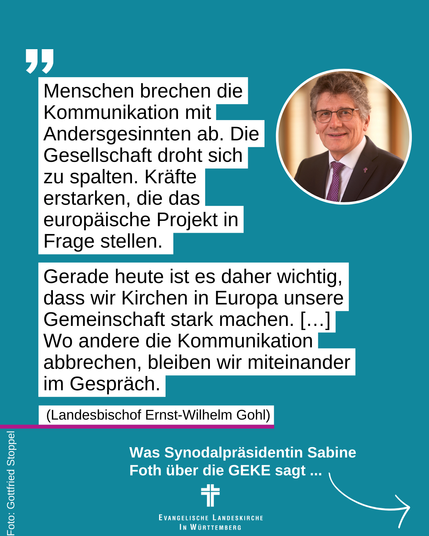 Das Bild zeigt Landesbischof Ernst-Wilhelm Gohl und dazu sein Zitat: "Menschen brechen die Kommunikation mit Andersgesinnten ab. Die Gesellschaft droht sich zu spalten. Kräfte erstarken, die das europäische Projekt in Frage stellen. Gerade heute ist es daher wichtig, dass wir Kirchen in Europa unsere Gemeinschaft stark machen. […] Wo andere die Kommunikation abbrechen, bleiben wir miteinander im Gespräch." Was Synodalpräsidentin Sabine Foth über die GEKE sagt ...