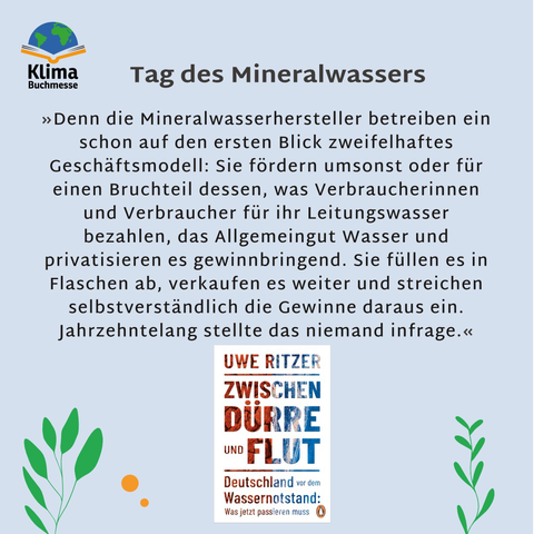 Überschrift: Tag des Mineralwassers Darunter Zitat: »Denn die Mineralwasserhersteller betreiben ein schon auf den ersten Blick zweifelhaftes Geschäftsmodell: Sie fördern umsonst oder für einen Bruchteil dessen, was Verbraucherinnen und Verbraucher für ihr Leitungswasser bezahlen, das Allgemeingut Wasser und privatisieren es gewinnbringend. Sie füllen es in Flaschen ab, verkaufen es weiter und streichen selbstverständlich die Gewinne daraus ein. Jahrzehntelang stellte das niemand infrage.« Darunter: Buchcover "Zwischen Dürre und Flut – Deutschland vor dem Wassernotstand: Was jetzt passieren muss" von Uwe Ritzer, Logo des Pengiun Verlags. Die Schrift ist auf der linken Seite mit Rot unterlegt und mit Strichen von ausgedörrtem Boden, rechts mit welligem Blau. Links oben: Logo der Klimabuchmesse (Schriftzug, darüber ein aufgeschlagenes Buch, auf dem eine stilisierte Weltkugel liegt).