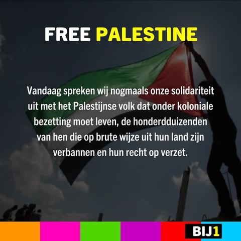FREE PALESTINE 

Vandaag spreken wij nogmaals onze solidariteit uit met het Palestijnse volk dat onder koloniale bezetting moet leven, de honderdduizenden van hen die op brute wijze uit hun land zijn verbannen en hun recht op verzet.

BIJ1